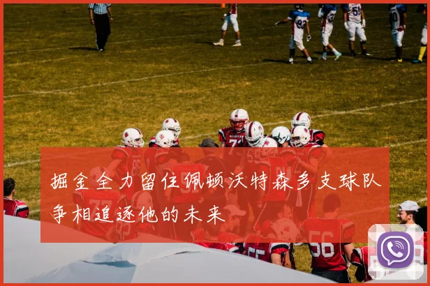 掘金全力留住佩顿沃特森多支球队争相追逐他的未来
